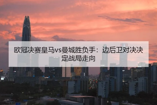 欧冠决赛皇马vs曼城胜负手：边后卫对决决定战局走向