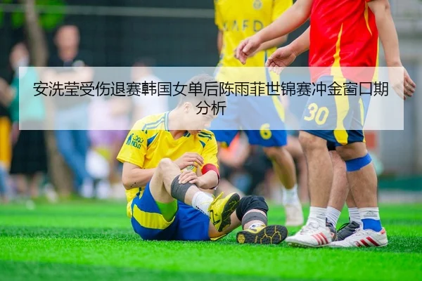 安洗莹受伤退赛韩国女单后陈雨菲世锦赛冲金窗口期分析