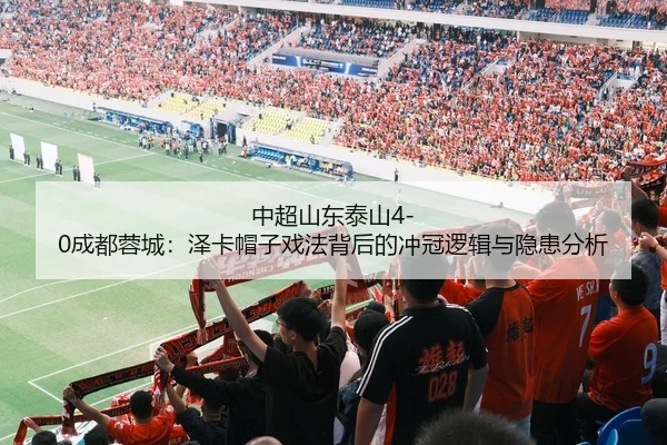 中超山东泰山4-0成都蓉城：泽卡帽子戏法背后的冲冠逻辑与隐患分析